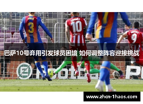 巴萨10号弃用引发球员困境 如何调整阵容迎接挑战