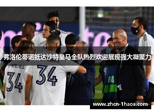 弗洛伦蒂诺抵达沙特皇马全队热烈欢迎展现强大凝聚力
