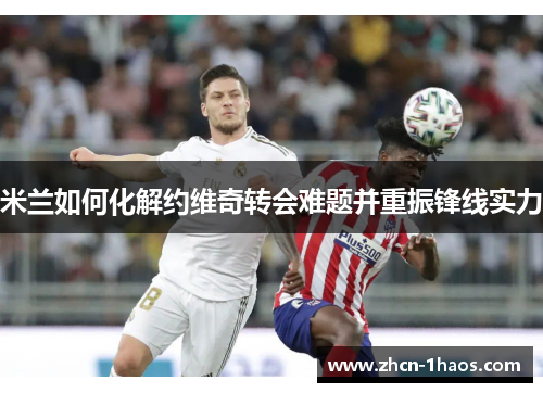 米兰如何化解约维奇转会难题并重振锋线实力