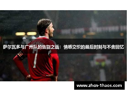 萨尔瓦多与广州队的告别之战：情感交织的最后时刻与不舍回忆