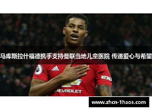 马库斯拉什福德携手支持曼联当地儿童医院 传递爱心与希望 马库斯拉什福德携手支持曼联当地儿童医院 传递爱心与希望