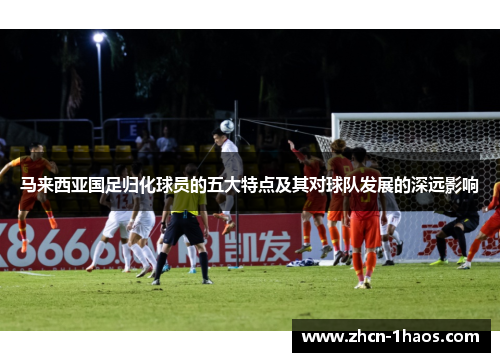 马来西亚国足归化球员的五大特点及其对球队发展的深远影响 马来西亚国足归化球员的五大特点及其对球队发展的深远影响