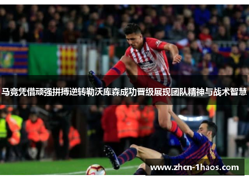 马竞凭借顽强拼搏逆转勒沃库森成功晋级展现团队精神与战术智慧