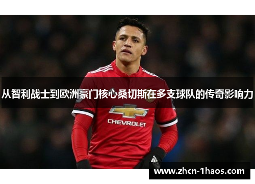 从智利战士到欧洲豪门核心桑切斯在多支球队的传奇影响力 从智利战士到欧洲豪门核心桑切斯在多支球队的传奇影响力