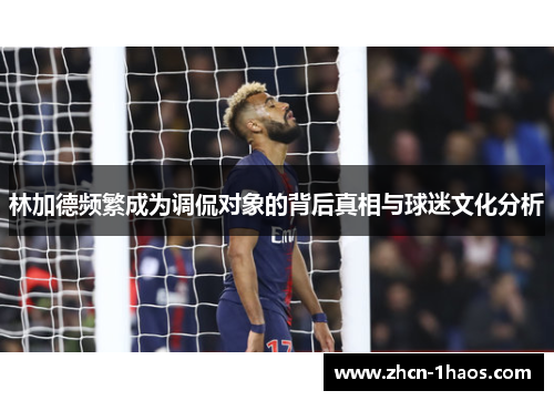 林加德频繁成为调侃对象的背后真相与球迷文化分析 林加德频繁成为调侃对象的背后真相与球迷文化分析