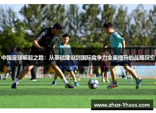 中国足球崛起之路:从基础建设到国际竞争力全面提升的战略探索 中国足球崛起之路:从基础建设到国际竞争力全面提升的战略探索
