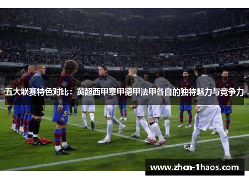 五大联赛特色对比：英超西甲意甲德甲法甲各自的独特魅力与竞争力