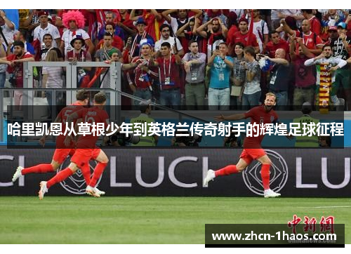 哈里凯恩从草根少年到英格兰传奇射手的辉煌足球征程