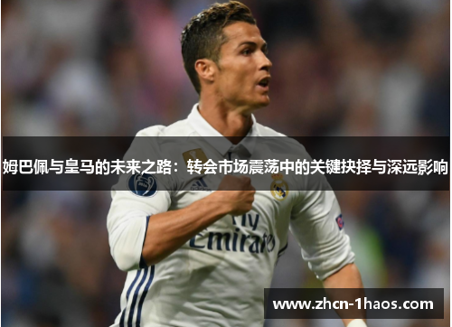 姆巴佩与皇马的未来之路：转会市场震荡中的关键抉择与深远影响