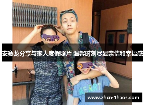 安赛龙分享与家人度假照片 温馨时刻尽显亲情和幸福感