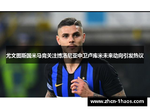 尤文图斯国米马竞关注博洛尼亚中卫卢库米未来动向引发热议